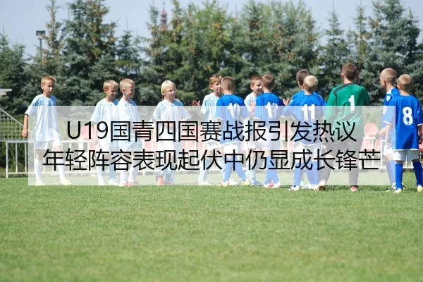 U19国青四国赛战报引发热议 年轻阵容表现起伏中仍显成长锋芒